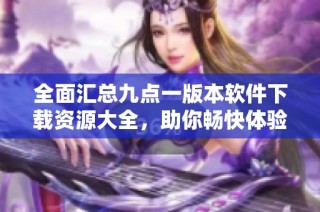 全面汇总九点一版本软件下载资源大全，助你畅快体验