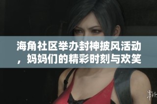 海角社区举办封神披风活动，妈妈们的精彩时刻与欢笑故事