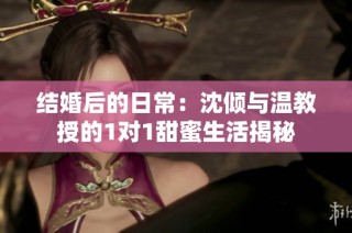 结婚后的日常：沈倾与温教授的1对1甜蜜生活揭秘