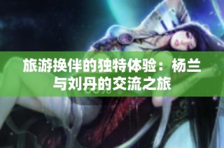 旅游换伴的独特体验：杨兰与刘丹的交流之旅