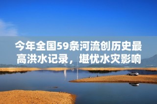今年全国59条河流创历史最高洪水记录，堪忧水灾影响