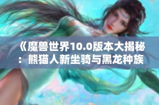 《魔兽世界10.0版本大揭秘：熊猫人新坐骑与黑龙种族的精彩亮相》