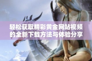 轻松获取精彩黄金网站视频的全新下载方法与体验分享