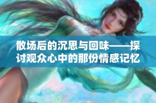 散场后的沉思与回味——探讨观众心中的那份情感记忆