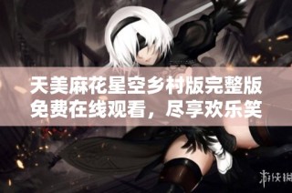 天美麻花星空乡村版完整版免费在线观看，尽享欢乐笑声