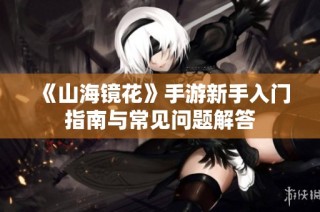 《山海镜花》手游新手入门指南与常见问题解答