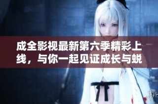 成全影视最新第六季精彩上线，与你一起见证成长与蜕变