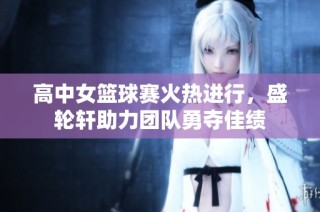 高中女篮球赛火热进行，盛轮轩助力团队勇夺佳绩