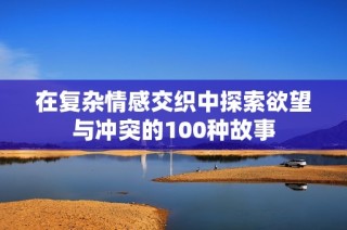 在复杂情感交织中探索欲望与冲突的100种故事
