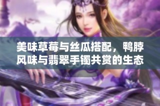 美味草莓与丝瓜搭配，鸭脖风味与翡翠手镯共赏的生态之旅