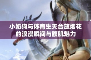 小奶狗与体育生天台放烟花的浪漫瞬间与腹肌魅力