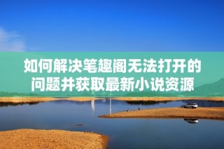如何解决笔趣阁无法打开的问题并获取最新小说资源