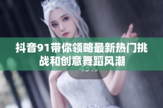 抖音91带你领略最新热门挑战和创意舞蹈风潮