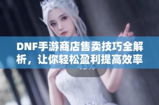 DNF手游商店售卖技巧全解析，让你轻松盈利提高效率