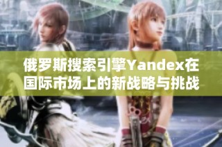 俄罗斯搜索引擎Yandex在国际市场上的新战略与挑战