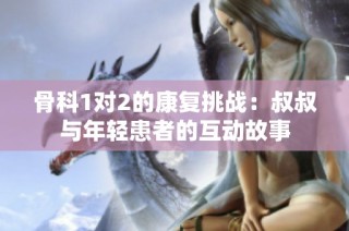 骨科1对2的康复挑战：叔叔与年轻患者的互动故事