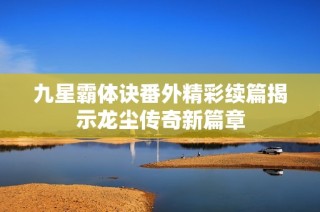 九星霸体诀番外精彩续篇揭示龙尘传奇新篇章