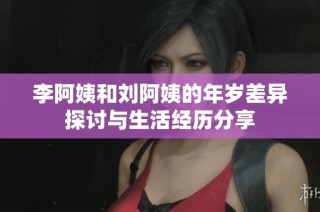 李阿姨和刘阿姨的年岁差异探讨与生活经历分享