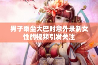 男子乘坐大巴时意外录制女性的视频引发关注