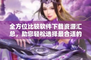 全方位比较软件下载资源汇总，助您轻松选择最合适的软件