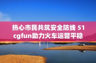 热心市民共筑安全防线 51cgfun助力火车运营平稳