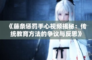 《藤条惩罚手心视频揭秘：传统教育方法的争议与反思》