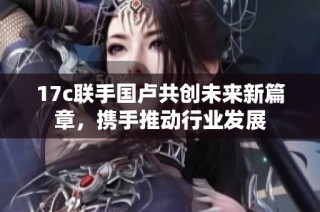 17c联手国卢共创未来新篇章，携手推动行业发展