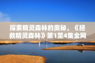 探索精灵森林的奥秘，《拯救精灵森林》第1至4集全网免费观看