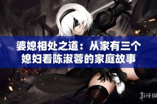 婆媳相处之道：从家有三个媳妇看陈淑蓉的家庭故事