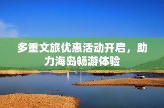 多重文旅优惠活动开启，助力海岛畅游体验