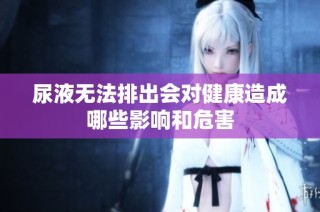 尿液无法排出会对健康造成哪些影响和危害