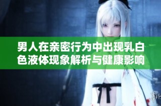 男人在亲密行为中出现乳白色液体现象解析与健康影响