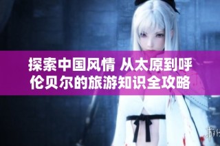 探索中国风情 从太原到呼伦贝尔的旅游知识全攻略