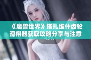 《魔兽世界》塔扎维什齿轮滑翔器获取攻略分享与注意事项