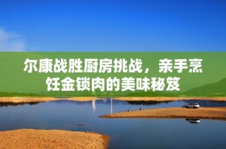 尔康战胜厨房挑战，亲手烹饪金锁肉的美味秘笈