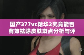 国产377vc精华2究竟能否有效祛除皮肤斑点分析与评测