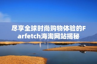尽享全球时尚购物体验的Farfetch海淘网站揭秘