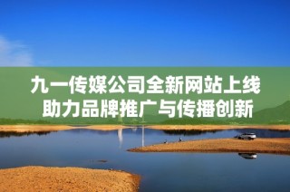 九一传媒公司全新网站上线 助力品牌推广与传播创新