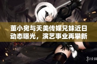董小宛与天美传媒兄妹近日动态曝光，演艺事业再攀新高峰