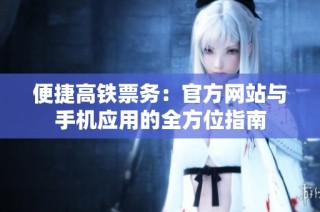 便捷高铁票务：官方网站与手机应用的全方位指南