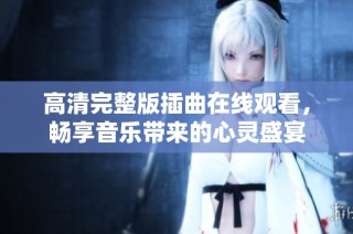 高清完整版插曲在线观看，畅享音乐带来的心灵盛宴