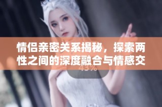 情侣亲密关系揭秘，探索两性之间的深度融合与情感交流
