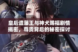 皇后遭藩王与神犬赐福剧情揭密，尊贵背后的秘密探讨