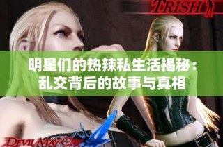 明星们的热辣私生活揭秘：乱交背后的故事与真相