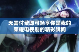 无需付费即可畅享你是我的荣耀电视剧的精彩瞬间