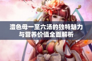 澧色母一至六汤的独特魅力与营养价值全面解析