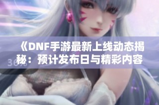 《DNF手游最新上线动态揭秘：预计发布日与精彩内容全面解析》