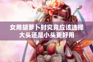 女用胡萝卜时究竟应该选择大头还是小头更好用