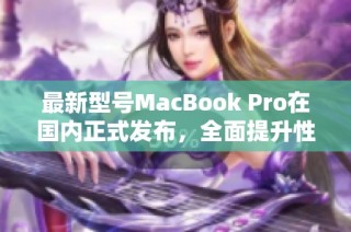 最新型号MacBook Pro在国内正式发布，全面提升性能与效果