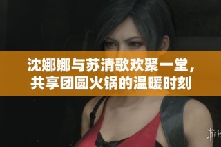 沈娜娜与苏清歌欢聚一堂，共享团圆火锅的温暖时刻